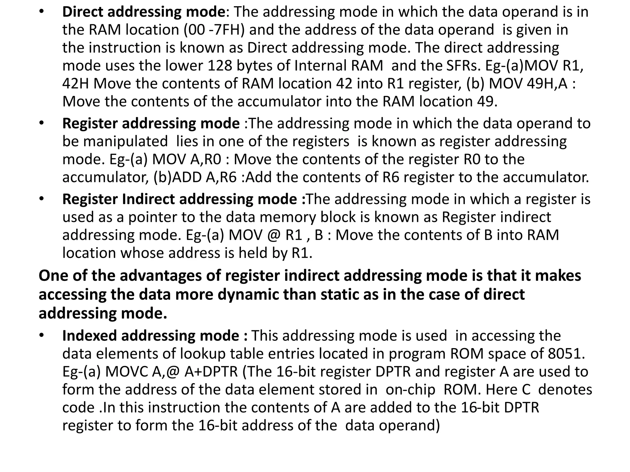 • Direct addressing mode: The addressing mode in which the data operand is in
the RAM location (00 -7FH) and the address of the data operand is given in
the instruction is known as Direct addressing mode. The direct addressing
mode uses the lower 128 bytes of Internal RAM and the SFRs. Eg-(a)MOV R1,
42H Move the contents of RAM location 42 into R1 register, (b) MOV 49H,A :
Move the contents of the accumulator into the RAM location 49.
• Register addressing mode :The addressing mode in which the data operand to
be manipulated lies in one of the registers is known as register addressing
mode. Eg-(a) MOV A,R0 : Move the contents of the register R0 to the
accumulator, (b)ADD A,R6 :Add the contents of R6 register to the accumulator.
• Register Indirect addressing mode :The addressing mode in which a register is
used as a pointer to the data memory block is known as Register indirect
addressing mode. Eg-(a) MOV @ R1 , B : Move the contents of B into RAM
location whose address is held by R1.
One of the advantages of register indirect addressing mode is that it makes
accessing the data more dynamic than static as in the case of direct
addressing mode.
• Indexed addressing mode : This addressing mode is used in accessing the
data elements of lookup table entries located in program ROM space of 8051.
Eg-(a) MOVC A,@ A+DPTR (The 16-bit register DPTR and register A are used to
form the address of the data element stored in on-chip ROM. Here C denotes
code .In this instruction the contents of A are added to the 16-bit DPTR
register to form the 16-bit address of the data operand)
 