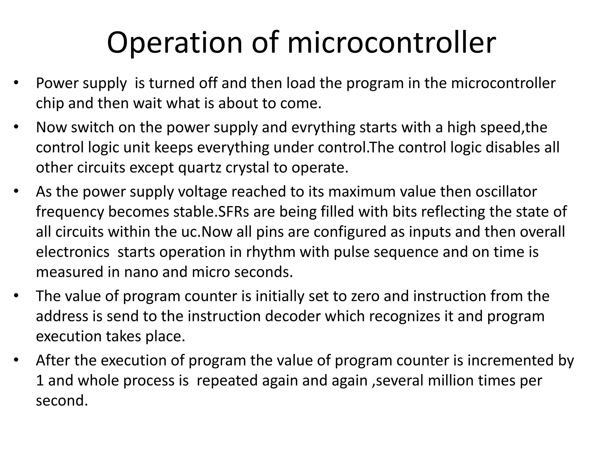 Operation of microcontroller
• Power supply is turned off and then load the program in the microcontroller
chip and then wait what is about to come.
• Now switch on the power supply and evrything starts with a high speed,the
control logic unit keeps everything under control.The control logic disables all
other circuits except quartz crystal to operate.
• As the power supply voltage reached to its maximum value then oscillator
frequency becomes stable.SFRs are being filled with bits reflecting the state of
all circuits within the uc.Now all pins are configured as inputs and then overall
electronics starts operation in rhythm with pulse sequence and on time is
measured in nano and micro seconds.
• The value of program counter is initially set to zero and instruction from the
address is send to the instruction decoder which recognizes it and program
execution takes place.
• After the execution of program the value of program counter is incremented by
1 and whole process is repeated again and again ,several million times per
second.
 