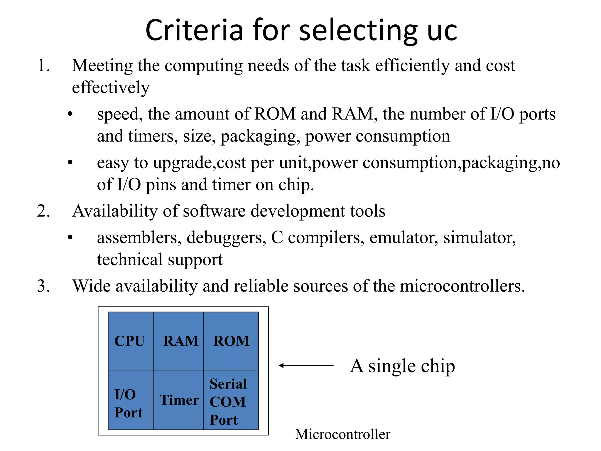 Criteria for selecting uc
1. Meeting the computing needs of the task efficiently and cost
effectively
• speed, the amount of ROM and RAM, the number of I/O ports
and timers, size, packaging, power consumption
• easy to upgrade,cost per unit,power consumption,packaging,no
of I/O pins and timer on chip.
2. Availability of software development tools
• assemblers, debuggers, C compilers, emulator, simulator,
technical support
3. Wide availability and reliable sources of the microcontrollers.
A single chip
RAM ROM
I/O
Port
Timer
Serial
COM
Port
Microcontroller
CPU
 
