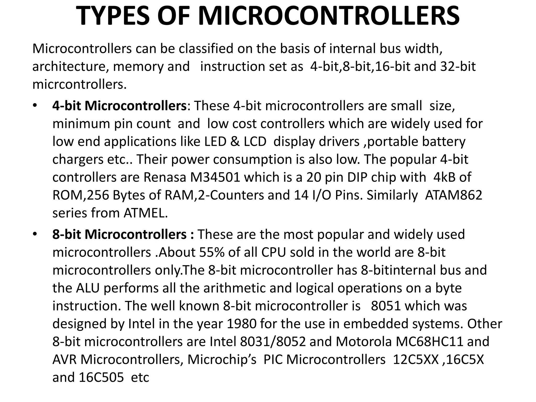 TYPES OF MICROCONTROLLERS
Microcontrollers can be classified on the basis of internal bus width,
architecture, memory and instruction set as 4-bit,8-bit,16-bit and 32-bit
micrcontrollers.
• 4-bit Microcontrollers: These 4-bit microcontrollers are small size,
minimum pin count and low cost controllers which are widely used for
low end applications like LED & LCD display drivers ,portable battery
chargers etc.. Their power consumption is also low. The popular 4-bit
controllers are Renasa M34501 which is a 20 pin DIP chip with 4kB of
ROM,256 Bytes of RAM,2-Counters and 14 I/O Pins. Similarly ATAM862
series from ATMEL.
• 8-bit Microcontrollers : These are the most popular and widely used
microcontrollers .About 55% of all CPU sold in the world are 8-bit
microcontrollers only.The 8-bit microcontroller has 8-bitinternal bus and
the ALU performs all the arithmetic and logical operations on a byte
instruction. The well known 8-bit microcontroller is 8051 which was
designed by Intel in the year 1980 for the use in embedded systems. Other
8-bit microcontrollers are Intel 8031/8052 and Motorola MC68HC11 and
AVR Microcontrollers, Microchip’s PIC Microcontrollers 12C5XX ,16C5X
and 16C505 etc
 