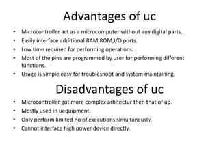 Advantages of uc
• Microcontroller act as a microcomputer without any digital parts.
• Easily interface additional RAM,ROM,I/O ports.
• Low time required for performing operations.
• Most of the pins are programmed by user for performing different
functions.
• Usage is simple,easy for troubleshoot and system maintaining.
Disadvantages of uc
• Microcontroller got more complex arhitectur then that of up.
• Mostly used in uequipment.
• Only perform limited no of executions simultaneusly.
• Cannot interface high power device directly.
 