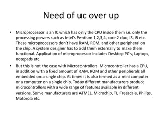 Need of uc over up
• Microprocessor is an IC which has only the CPU inside them i.e. only the
processing powers such as Intel’s Pentium 1,2,3,4, core 2 duo, i3, i5 etc.
These microprocessors don’t have RAM, ROM, and other peripheral on
the chip. A system designer has to add them externally to make them
functional. Application of microprocessor includes Desktop PC’s, Laptops,
notepads etc.
• But this is not the case with Microcontrollers. Microcontroller has a CPU,
in addition with a fixed amount of RAM, ROM and other peripherals all
embedded on a single chip. At times it is also termed as a mini computer
or a computer on a single chip. Today different manufacturers produce
microcontrollers with a wide range of features available in different
versions. Some manufacturers are ATMEL, Microchip, TI, Freescale, Philips,
Motorola etc.
 