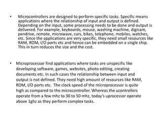 • Microprocessor find applications where tasks are unspecific like
developing software, games, websites, photo editing, creating
documents etc. In such cases the relationship between input and
output is not defined. They need high amount of resources like RAM,
ROM, I/O ports etc. The clock speed of the microprocessor is quite
high as compared to the microcontroller. Whereas the ucontrollers
operate from a few mhz to 30 to 50 mhz, today’s uprocessor operate
above 1ghz as they perform complex tasks.
• Microcontrollers are designed to perform specific tasks. Specific means
applications where the relationship of input and output is defined.
Depending on the input, some processing needs to be done and output is
delivered. For example, keyboards, mouse, washing machine, digicam,
pendrive, remote, microwave, cars, bikes, telephone, mobiles, watches,
etc. Since the applications are very specific, they need small resources like
RAM, ROM, I/O ports etc and hence can be embedded on a single chip.
This in turn reduces the size and the cost.
 