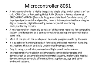 Microcontroller 8051
• A microcontroller is a highly integrated single chip, which consists of on
chip CPU (Central Processing Unit), RAM (Random Access Memory),
EPROM/PROM/ROM (Erasable Programmable Read Only Memory), I/O
(input/output) – serial and parallel, timers, interrupt controller,analog to
digital converter,digital to analog converter,serial interfacing
ports,oscillatory circuits.
• A microcontroller internally consist of all features required for computing
system and functions as a computer without adding any external digital
parts in it.
• Most of the pins in the uc chip can be made programmable by the user.
• It is capable of handling boolean functions and it has many bit handling
instructions that can be easily understood by programmer.
• Easy to design,small size,low cost and high speed performance.
• Microcontroller are used in automatically controlled products and
devices,such as automobile engine control systems,implantable medical
devices,remote controls,office machines,appliances,toys and other
embeded systems.
 