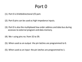 Port 0
(1). Port 0 is 8-bitbidirectional I/O port.
(2). Port 0 pins can be used as high-impedance inputs.
(3). Port 0 is also the multiplexed low-order address and data bus during
accesses to external program and data memory.
(4). We r using pins no. from 32 to 39.
(5). When used as an output the pin latches are programmed to 0.
(5). When used as an input the pin latches are programmed to 1.
 