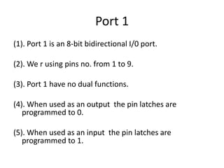 Port 1
(1). Port 1 is an 8-bit bidirectional I/0 port.
(2). We r using pins no. from 1 to 9.
(3). Port 1 have no dual functions.
(4). When used as an output the pin latches are
programmed to 0.
(5). When used as an input the pin latches are
programmed to 1.
 