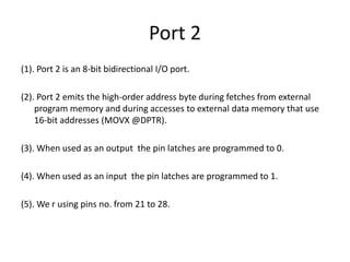 Port 2
(1). Port 2 is an 8-bit bidirectional I/O port.
(2). Port 2 emits the high-order address byte during fetches from external
program memory and during accesses to external data memory that use
16-bit addresses (MOVX @DPTR).
(3). When used as an output the pin latches are programmed to 0.
(4). When used as an input the pin latches are programmed to 1.
(5). We r using pins no. from 21 to 28.
 