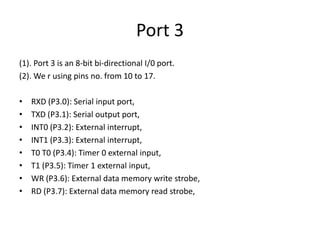 Port 3
(1). Port 3 is an 8-bit bi-directional I/0 port.
(2). We r using pins no. from 10 to 17.
• RXD (P3.0): Serial input port,
• TXD (P3.1): Serial output port,
• INT0 (P3.2): External interrupt,
• INT1 (P3.3): External interrupt,
• T0 T0 (P3.4): Timer 0 external input,
• T1 (P3.5): Timer 1 external input,
• WR (P3.6): External data memory write strobe,
• RD (P3.7): External data memory read strobe,
 