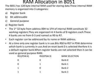RAM Allocation in 8051
The 8051 has 128 byte internal RAM used for storing data.These internal RAM
memory is organized into 3 categories:
a) Register bank
b) Bit addressable
c) General purpose
a) Register bank
• The 1st 32 byte from address 00H to 1FH of internal RAM constitute 32
working registers.They are organized int 4 banks of 8 registers each.These
4 banks are no from 0-3 and named as R0 to R7.
• Each register can be addressed by its name or RAM address.
• At a time only one register bank is in use.Bits RS0 to RS7 in PSW determine
which bank is currently in use.And on reset bank 0 is selected therfore it is
a default register bank.When register banks are not selected then it can be
used as general purpose RAM.
RS1(PSW.4) RSO(PSW.3) BANK SELECTION
0 0 Bank 0
0 1 Bank 1
1 0 Bank 2
1 1 Bank 3
 