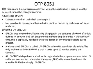 OTP 8051
OTP means one time programmable.Thus when the application is loaded into the
device,it cannot be changed anymore.
Advantages of OTP :
• Lowest prices than their flash counterparts.
• Not possible to re-program thus a device can’t be hacked by malicious software
updates.
EPROM & UV-EPROM :
• EPROM was invented to allow malikg chaqnges in the contents pf PROM after it is
burned .In EPROM, one can program the memory chip and erase it thousands of
time.This is especially needed during the design of any microprocessro based
project.
• A widely used EPROM is called UV-EPROM where UV stands for ultraviolet.The
only problem with UV-EPROM is that it takes upto 20 min for erasing the
contents.
• All UV-EPROM chips have a window through which the programmer can shine UV
radiation to erase its contents for the reason,EPROM is also reffered to as UV
erasable EPROM or simply UV-EPROM.
 