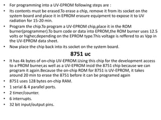 • For programming into a UV-EPROM following steps are :
• Its contents must be erased.To erase a chip, remove it from its socket on the
system board and place it in EPROM erasure equipment to expose it to UV
radiation for 15-20 min.
• Program the chip.To program a UV-EPROM chip,place it in the ROM
burner(programmer).To burn code or data into EPROM,the ROM burner uses 12.5
volts or higher,depending on the EPROM type.This voltage is reffered to as Vpp in
the UV-EPROM data sheet.
• Now place the chip back into its socket on the system board.
8751 uc
• It has 4k bytes of on-chip UV-EPROM.Using this chip for the development access
to a PROM burner,as well as a UV-EPROM insid the 8751 chip because we can
program it again.Because the on-chip ROM for 8751 is UV-EPROM, it takes
around 20 min to erase the 8751 before it can be programed again
• 8751 uses 128 bytes on-chip RAM.
• 1 serial & 4 parallel ports.
• 2 timer/counter.
• 6 interrupts.
• 32 bit input/output pins.
 