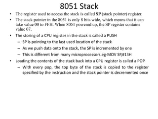 8051 Stack
• The register used to access the stack is called SP (stack pointer) register.
• The stack pointer in the 8051 is only 8 bits wide, which means that it can
take value 00 to FFH. When 8051 powered up, the SP register contains
value 07.
• The storing of a CPU register in the stack is called a PUSH
– SP is pointing to the last used location of the stack
– As we push data onto the stack, the SP is incremented by one
– This is different from many microprocessors.eg-MOV SP,#13H
• Loading the contents of the stack back into a CPU register is called a POP
– With every pop, the top byte of the stack is copied to the register
specified by the instruction and the stack pointer is decremented once
 