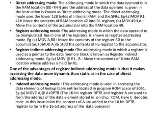 • Direct addressing mode: The addressing mode in which the data operand is in
the RAM location (00 -7FH) and the address of the data operand is given in
the instruction is known as Direct addressing mode. The direct addressing
mode uses the lower 128 bytes of Internal RAM and the SFRs. Eg-(a)MOV R1,
42H Move the contents of RAM location 42 into R1 register, (b) MOV 49H,A :
Move the contents of the accumulator into the RAM location 49.
• Register addressing mode :The addressing mode in which the data operand to
be manipulated lies in one of the registers is known as register addressing
mode. Eg-(a) MOV A,R0 : Move the contents of the register R0 to the
accumulator, (b)ADD A,R6 :Add the contents of R6 register to the accumulator.
• Register Indirect addressing mode :The addressing mode in which a register is
used as a pointer to the data memory block is known as Register indirect
addressing mode. Eg-(a) MOV @ R1 , B : Move the contents of B into RAM
location whose address is held by R1.
One of the advantages of register indirect addressing mode is that it makes
accessing the data more dynamic than static as in the case of direct
addressing mode.
• Indexed addressing mode : This addressing mode is used in accessing the
data elements of lookup table entries located in program ROM space of 8051.
Eg-(a) MOVC A,@ A+DPTR (The 16-bit register DPTR and register A are used to
form the address of the data element stored in on-chip ROM. Here C denotes
code .In this instruction the contents of A are added to the 16-bit DPTR
register to form the 16-bit address of the data operand)
 