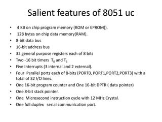 Salient features of 8051 uc
• 4 KB on chip program memory (ROM or EPROM)).
• 128 bytes on chip data memory(RAM).
• 8-bit data bus
• 16-bit address bus
• 32 general purpose registers each of 8 bits
• Two -16 bit timers T0 and T1
• Five Interrupts (3 internal and 2 external).
• Four Parallel ports each of 8-bits (PORT0, PORT1,PORT2,PORT3) with a
total of 32 I/O lines.
• One 16-bit program counter and One 16-bit DPTR ( data pointer)
• One 8-bit stack pointer.
• One Microsecond instruction cycle with 12 MHz Crystal.
• One full duplex serial communication port.
 