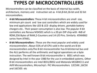 TYPES OF MICROCONTROLLERS
Microcontrollers can be classified on the basis of internal bus width,
architecture, memory and instruction set as 4-bit,8-bit,16-bit and 32-bit
micrcontrollers.
• 4-bit Microcontrollers: These 4-bit microcontrollers are small size,
minimum pin count and low cost controllers which are widely used for
low end applications like LED & LCD display drivers ,portable battery
chargers etc.. Their power consumption is also low. The popular 4-bit
controllers are Renasa M34501 which is a 20 pin DIP chip with 4kB of
ROM,256 Bytes of RAM,2-Counters and 14 I/O Pins. Similarly ATAM862
series from ATMEL.
• 8-bit Microcontrollers : These are the most popular and widely used
microcontrollers .About 55% of all CPU sold in the world are 8-bit
microcontrollers only.The 8-bit microcontroller has 8-bitinternal bus and
the ALU performs all the arithmetic and logical operations on a byte
instruction. The well known 8-bit microcontroller is 8051 which was
designed by Intel in the year 1980 for the use in embedded systems. Other
8-bit microcontrollers are Intel 8031/8052 and Motorola MC68HC11 and
AVR Microcontrollers, Microchip’s PIC Microcontrollers 12C5XX ,16C5X
and 16C505 etc
 