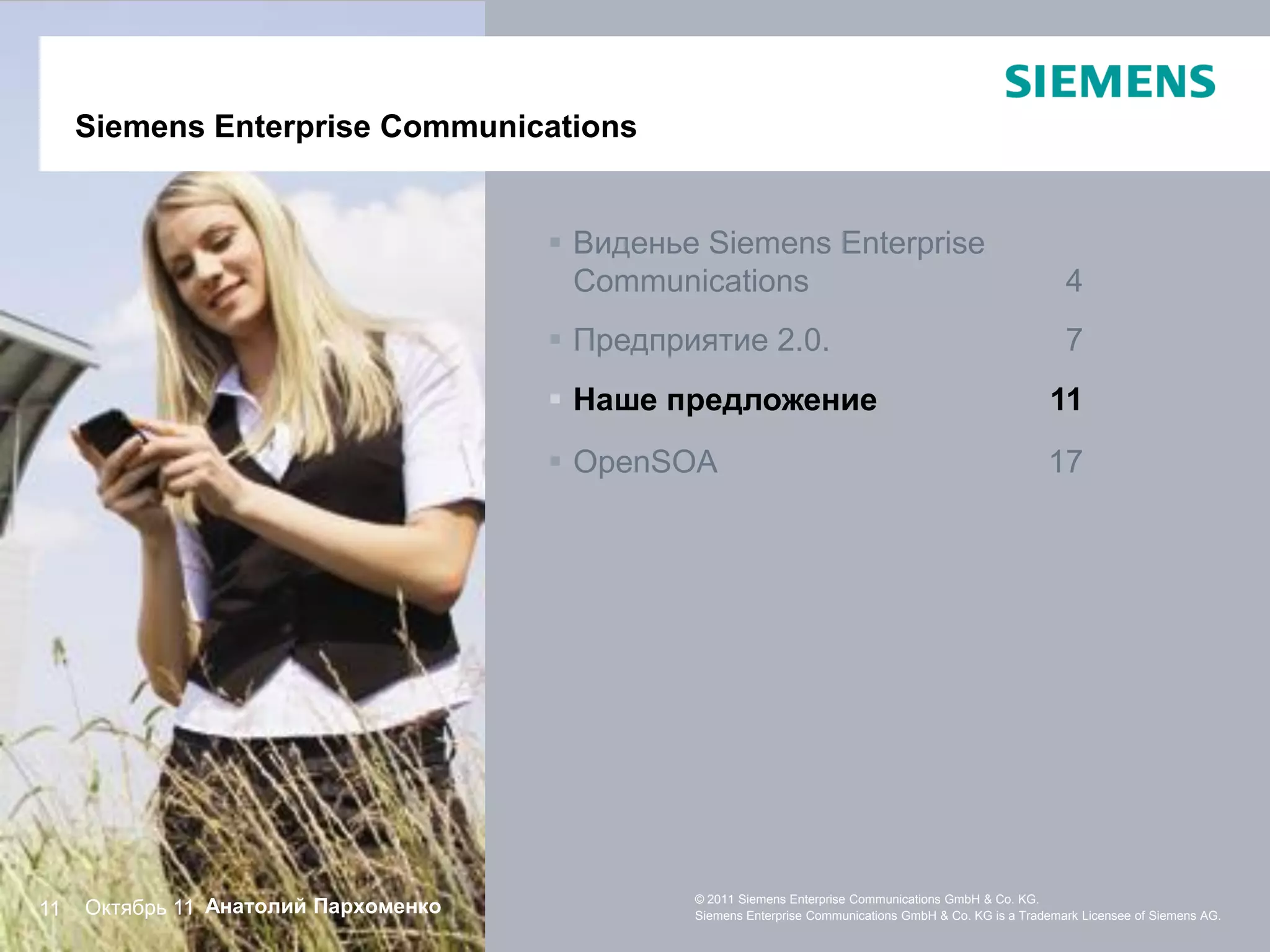 Siemens Enterprise Communications


                                       Виденье Siemens Enterprise
                                        Communications                                                     4
                                       Предприятие 2.0.                                                   7
                                       Наше предложение                                                11
                                       OpenSOA                                                         17




     Октябрь 11 Анатолий Пархоменко
                                               © 2011 Siemens Enterprise Communications GmbH & Co. KG.
11                                             Siemens Enterprise Communications GmbH & Co. KG is a Trademark Licensee of Siemens AG.
 