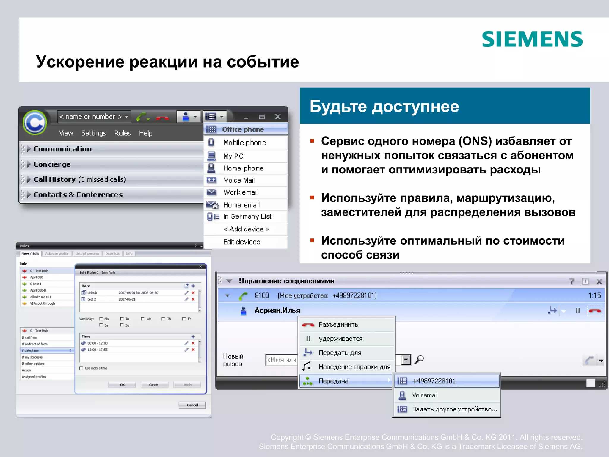 Ускорение реакции на событие

                                    Будьте доступнее
                                     Сервис одного номера (ONS) избавляет от
                                      ненужных попыток связаться с абонентом
                                      и помогает оптимизировать расходы

                                     Используйте правила, маршрутизацию,
                                      заместителей для распределения вызовов

                                     Используйте оптимальный по стоимости
                                      способ связи




                          Copyright © Siemens Enterprise Communications GmbH & Co. KG 2011. All rights reserved.
                       Siemens Enterprise Communications GmbH & Co. KG is a Trademark Licensee of Siemens AG.
 