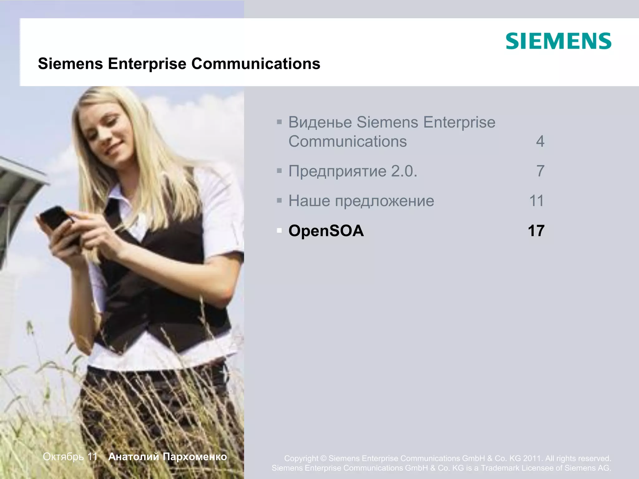 Siemens Enterprise Communications


                                   Виденье Siemens Enterprise
                                    Communications                                                    4
                                   Предприятие 2.0.                                                  7
                                   Наше предложение                                                11
                                   OpenSOA                                                        17




Октябрь 11 Анатолий Пархоменко      Copyright © Siemens Enterprise Communications GmbH & Co. KG 2011. All rights reserved.
                                 Siemens Enterprise Communications GmbH & Co. KG is a Trademark Licensee of Siemens AG.
 