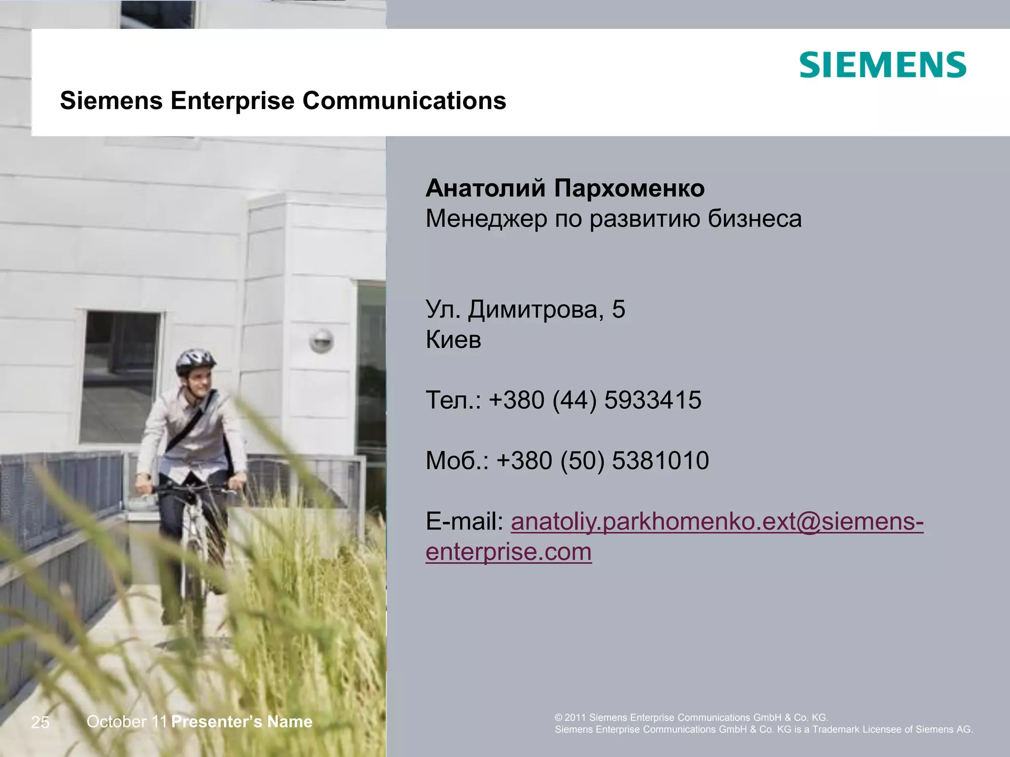 SiemensEnterprise Communications
     Siemens Enterprise Communications


                                    Анатолий Пархоменко
                                    Менеджер по развитию бизнеса


                                    Ул. Димитрова, 5
                                    Киев

                                    Тел.: +380 (44) 5933415

                                    Моб.: +380 (50) 5381010

                                    E-mail: anatoliy.parkhomenko.ext@siemens-
                                    enterprise.com




                                              © 2011 Siemens Enterprise Communications GmbH & Co. KG.
25    October 11 Presenter’s Name             Siemens Enterprise Communications GmbH & Co. KG is a Trademark Licensee of Siemens AG.
 