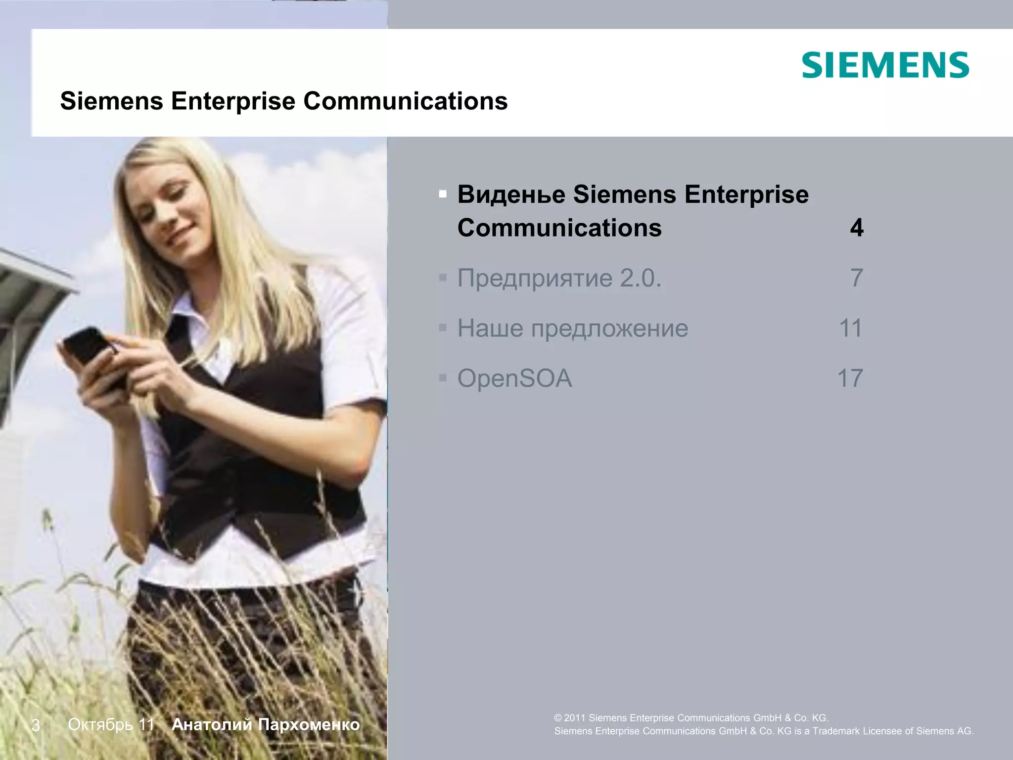 SiemensEnterprise Communications
    Siemens Enterprise Communications


                                      Виденье Siemens Enterprise
                                       Communications                                                     4
                                      Предприятие 2.0.                                                   7
                                      Наше предложение                                                 11
                                      OpenSOA                                                         17




                                              © 2011 Siemens Enterprise Communications GmbH & Co. KG.
3   Октябрь 11 Анатолий Пархоменко            Siemens Enterprise Communications GmbH & Co. KG is a Trademark Licensee of Siemens AG.
 