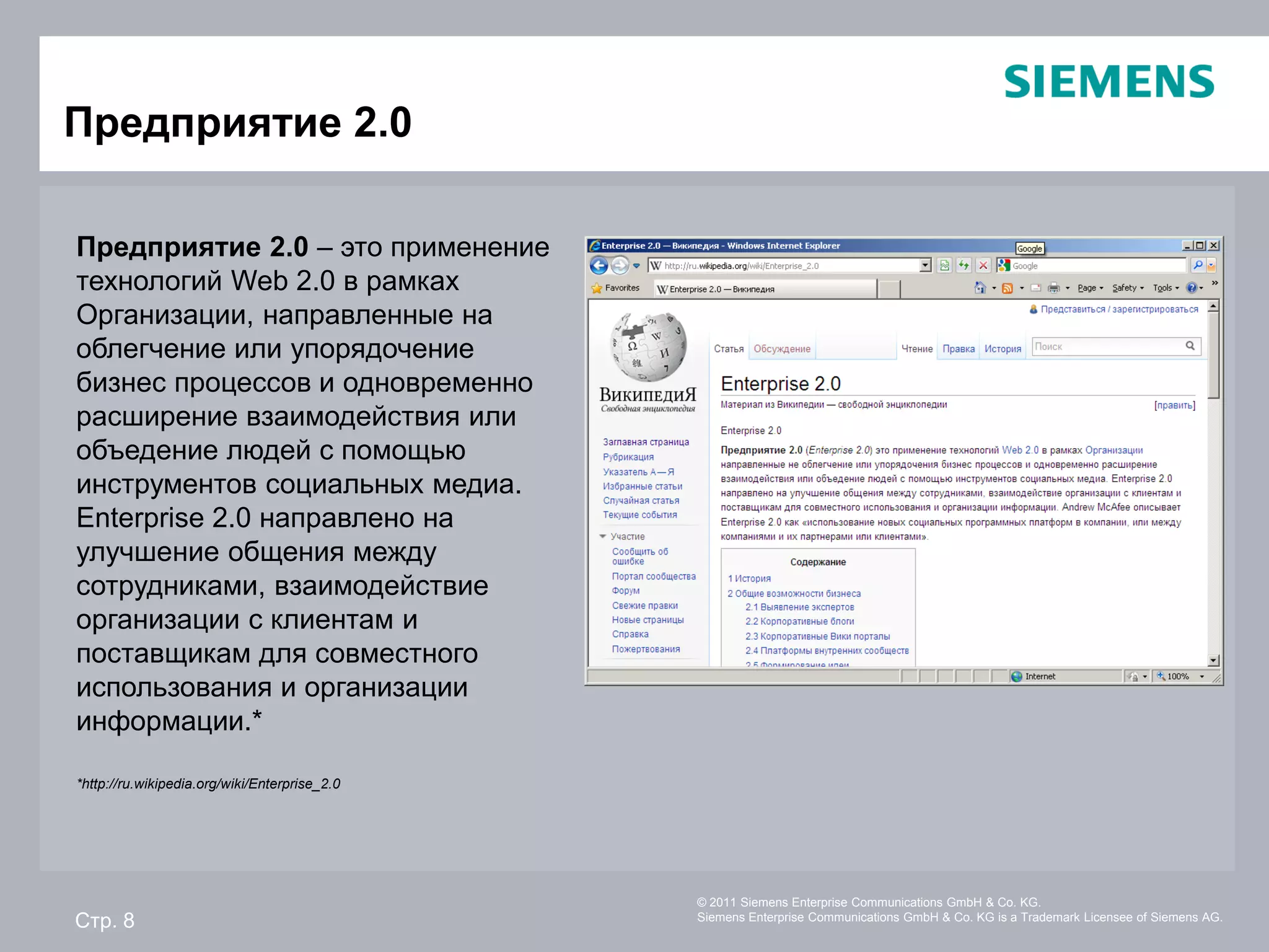 Предприятие 2.0

Предприятие 2.0 – это применение
технологий Web 2.0 в рамках
Организации, направленные на
облегчение или упорядочение
бизнес процессов и одновременно
расширение взаимодействия или
объедение людей с помощью
инструментов социальных медиа.
Enterprise 2.0 направлено на
улучшение общения между
сотрудниками, взаимодействие
организации с клиентам и
поставщикам для совместного
использования и организации
информации.*

*http://ru.wikipedia.org/wiki/Enterprise_2.0




                                               © 2011 Siemens Enterprise Communications GmbH & Co. KG.
Стр. 8                                         Siemens Enterprise Communications GmbH & Co. KG is a Trademark Licensee of Siemens AG.
 