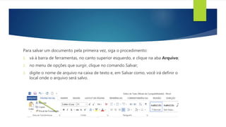 Para salvar um documento pela primeira vez, siga o procedimento:
1. vá à barra de ferramentas, no canto superior esquerdo, e clique na aba Arquivo;
2. no menu de opções que surgir, clique no comando Salvar;
3. digite o nome de arquivo na caixa de texto e, em Salvar como, você irá definir o
local onde o arquivo será salvo.
 