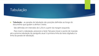 Tabulação
 Tabulação – as paradas de tabulação são posições definidas ao longo do
documento que ajudam a alinhar o texto.
São definidas em intervalos de 1,25cm a partir da margem esquerda.
Para inserir a tabulação, pressione a tecla Tab para mover o ponto de inserção
até a próxima tabulação do parágrafo atual. A primeira linha do texto digitado é a
linha da parada de tabulação.
 