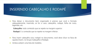 INSERINDO CABEÇALHO E RODAPÉ
 Para deixar o documento bem organizado é preciso que você o formate
adequadamente, inserindo, se for o caso, cabeçalho, rodapé, folha de rosto,
legendas, etc.
Cabeçalho: todo conteúdo que se repete na margem superior.
Rodapé: E o conteúdo que se repete na margem inferior.
 Para inserir cabeçalho e/ou rodapé no documento, você deve clicar na faixa de
opções Inserir, no Grupo Cabeçalho e Rodapé.
 Ambos exibem uma lista de modelos.
 