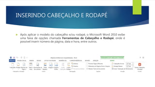 INSERINDO CABEÇALHO E RODAPÉ
 Após aplicar o modelo do cabeçalho e/ou rodapé, o Microsoft Word 2010 exibe
uma faixa de opções chamada Ferramentas de Cabeçalho e Rodapé, onde é
possível inserir número de página, data e hora, entre outros.
 