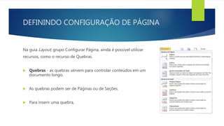 DEFININDO CONFIGURAÇÃO DE PÁGINA
Na guia Layout, grupo Configurar Página, ainda é possível utilizar
recursos, como o recurso de Quebras.
 Quebras - as quebras servem para controlar conteúdos em um
documento longo.
 As quebras podem ser de Páginas ou de Seções.
 Para inserir uma quebra,
 