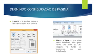 DEFININDO CONFIGURAÇÃO DE PÁGINA
 Colunas - é possível dividir o
texto em duas ou mais colunas.
 Marca d’água – por meio
deste comando você pode
inserir um texto ou uma
imagem no fundo do
documento que está
trabalhando.
 