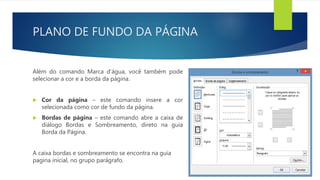 PLANO DE FUNDO DA PÁGINA
Além do comando Marca d’água, você também pode
selecionar a cor e a borda da página.
 Cor da página – este comando insere a cor
selecionada como cor de fundo da página.
 Bordas de página – este comando abre a caixa de
diálogo Bordas e Sombreamento, direto na guia
Borda da Página.
A caixa bordas e sombreamento se encontra na guia
pagina inicial, no grupo parágrafo.
 