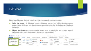 PÁGINA
No grupo Páginas, da guia Inserir, você encontra dois outros recursos.
 Folha de rosto - A folha de rosto é inserida sempre no início do documento,
sendo muito utilizada em documentos como Monografia, Trabalho de Conclusão
de Curso.
 Página em branco - Este comando insere uma nova página em branco a partir
da posição do cursor, bastando clicar sobre o comando.
 