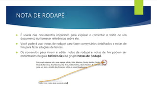NOTA DE RODAPÉ
 É usada nos documentos impressos para explicar e comentar o texto de um
documento ou fornecer referências sobre ele.
 Você poderá usar notas de rodapé para fazer comentários detalhados e notas de
fim para fazer citações de fontes.
 Os comandos para inserir e editar notas de rodapé e notas de fim podem ser
encontrados na guia Referências do grupo Notas de Rodapé.
 