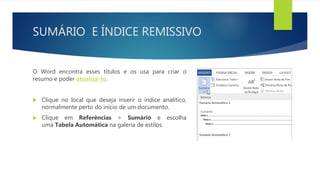 SUMÁRIO E ÍNDICE REMISSIVO
O Word encontra esses títulos e os usa para criar o
resumo e poder atualizá-lo.
 Clique no local que deseja inserir o índice analítico,
normalmente perto do início de um documento.
 Clique em Referências > Sumário e escolha
uma Tabela Automática na galeria de estilos.
 