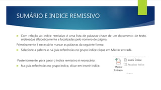 SUMÁRIO E INDICE REMISSIVO
 Com relação ao índice remissivo é uma lista de palavras-chave de um documento de texto,
ordenadas alfabeticamente e localizadas pelo número de página.
Primeiramente é necessário marcar as palavras da seguinte forma:
 Selecione a palavra e na guia referências no grupo índice clique em Marcar entrada.
Posteriormente, para gerar o índice remissivo é necessário:
 Na guia referências no grupo índice, clicar em inserir índice.
 