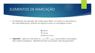 ELEMENTOS DE MARCAÇÃO
 Os elementos de marcação são usados para definir um ponto no documento e,
por meio deste ponto, conectar um arquivo a outro, ou uma página à outra.
 Hiperlink – aplica um link sobre um texto ou imagem que remeta a uma página
web, email ou programa. Hiperlink encontra-se no grupo Links, da guia Inserir.
 