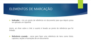 ELEMENTOS DE MARCAÇÃO
 Indicador – cria um ponto de referência no documento para que depois possa
ser aplicado um hiperlink.
Assim, ao clicar sobre o link, o usuário é levado ao ponto de referência que foi
linkado.
 Referência cruzada – serve para fazer uma referência de itens como título,
capítulos, seções e ilustrações de um documento
 