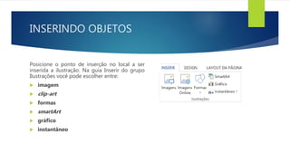 INSERINDO OBJETOS
Posicione o ponto de inserção no local a ser
inserida a ilustração. Na guia Inserir do grupo
Ilustrações você pode escolher entre:
 imagem
 clip-art
 formas
 smartArt
 gráfico
 instantâneo
 