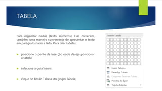 TABELA
Para organizar dados (texto, números). Elas oferecem,
também, uma maneira conveniente de apresentar o texto
em parágrafos lado a lado. Para criar tabelas:
 posicione o ponto de inserção onde deseja posicionar
a tabela;
 selecione a guia Inserir;
 clique no botão Tabela, do grupo Tabela;
 