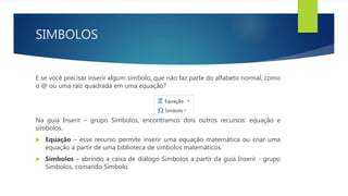 SIMBOLOS
E se você precisar inserir algum símbolo, que não faz parte do alfabeto normal, como
o @ ou uma raiz quadrada em uma equação?
Na guia Inserir – grupo Símbolos, encontramos dois outros recursos: equação e
símbolos.
 Equação – esse recurso permite inserir uma equação matemática ou criar uma
equação a partir de uma biblioteca de símbolos matemáticos.
 Símbolos – abrindo a caixa de diálogo Símbolos a partir da guia Inserir - grupo
Símbolos, comando Símbolo.
 