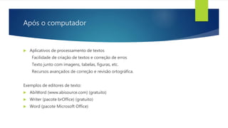 Após o computador
 Aplicativos de processamento de textos
Facilidade de criação de textos e correção de erros
Texto junto com imagens, tabelas, figuras, etc.
Recursos avançados de correção e revisão ortográfica.
Exemplos de editores de texto:
 AbiWord (www.abisource.com) (gratuito)
 Writer (pacote brOffice) (gratuito)
 Word (pacote Microsoft Office)
 