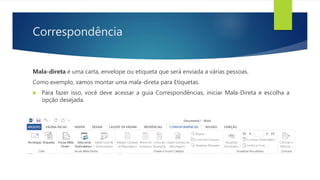 Correspondência
Mala-direta é uma carta, envelope ou etiqueta que será enviada a várias pessoas.
Como exemplo, vamos montar uma mala-direta para Etiquetas.
 Para fazer isso, você deve acessar a guia Correspondências, iniciar Mala-Direta e escolha a
opção desejada.
 