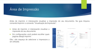 Área de Impressão
Antes de imprimir, é interessante visualizar a impressão do seu documento. Na guia Arquivo,
comando Imprimir o comando “Visualização de Impressão”.
 Antes de imprimir, é interessante visualizar a
impressão do seu documento.
 Em configurações você poderá escolher quais
paginas deseja imprimir.
Obs.: não esqueça de selecionar a impressora a
ser utilizada.
 