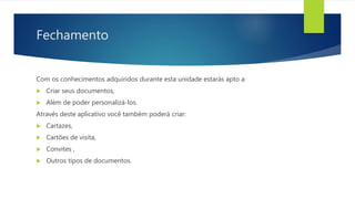 Fechamento
Com os conhecimentos adquiridos durante esta unidade estarás apto a:
 Criar seus documentos,
 Além de poder personalizá-los.
Através deste aplicativo você também poderá criar:
 Cartazes,
 Cartões de visita,
 Convites ,
 Outros tipos de documentos.
 
