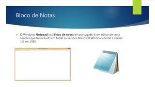 Bloco de Notas
 O Windows Notepad (ou Bloco de notas em português) é um editor de texto
simples que foi incluído em todas as versões Microsoft Windows desde a versão
1.0 em 1985.
 