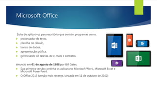 Microsoft Office
Suíte de aplicativos para escritório que contém programas como:
 processador de texto,
 planilha de cálculo,
 banco de dados,
 apresentação gráfica ,
 gerenciador de tarefas, de e-mails e contatos.
Anuncio em 01 de agosto de 1988 por Bill Gates.
 Sua primeira versão continha os aplicativos Microsoft Word, Microsoft Excel e
Microsoft PowerPoint.
 O Office 2013 (versão mais recente, lançada em 11 de outubro de 2012)
 