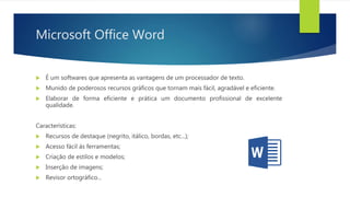 Microsoft Office Word
 É um softwares que apresenta as vantagens de um processador de texto.
 Munido de poderosos recursos gráficos que tornam mais fácil, agradável e eficiente.
 Elaborar de forma eficiente e prática um documento profissional de excelente
qualidade.
Características:
 Recursos de destaque (negrito, itálico, bordas, etc...);
 Acesso fácil ás ferramentas;
 Criação de estilos e modelos;
 Inserção de imagens;
 Revisor ortográfico...
 