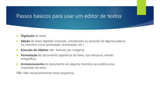 Passos básicos para usar um editor de textos
 Digitação do texto
 Edição do texto digitado (inserção, substituição ou exclusão de alguma palavra
ou caractere como pontuação, acentuação, etc.)
 Inserção de objetos não -textuais (ex: imagens)
 Formatação do documento (aparência do texto, sua estrutura, revisão
ortográfica)
 Armazenamento do documento em alguma memória secundária e/ou
impressão do texto
OBS: Não necessariamente nessa sequência
 