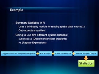 Example


            •   Summary Statistics in R
                -   Uses a third-party module for reading spatial data: maptools
                -   Only accepts shapefiles!
            •   Going to use two different system libraries:
                -   subprocess (Open/monitor other programs)
                -   re (Regular Expressions)



CopyFeatures to temporary Shapefile    Run R Script   Clean up temp file   Parse R Script’s Output




                                                                              Statistics!
 